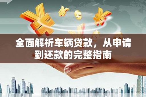 醴陵全面解析车辆贷款，从申请到还款的完整指南