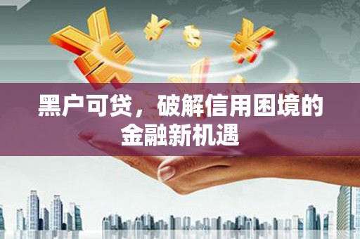 醴陵黑户可贷，破解信用困境的金融新机遇